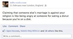 proudtobegodfree:  religiousragings:  lgbtqgmh:  jamesdrinkard:  Preeetty much.  [Facebook status update: Claiming that someone else’s marriage is against your religion is like being angry at someone for eating a donut because you’re on a diet.] 