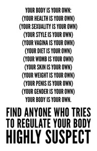 [Your body is your own:(Your health is your own)(Your sexuality is your own)(Your style is your own)(Your vagina is your own)(Your diet is your own)(Your womb is your own)(Your skin is your own)(Your weight is your own)(Your penis is your own)(Your gender