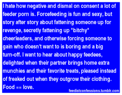 feedistconfessions:  I hate how negative and dismal on consent a lot of feeder porn is. Forcefeeding is fun and sexy, but story after story about fattening someone up for revenge, secretly fattening up “bitchy” cheerleaders, and otherwise forcing
