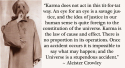 crowleyquotes:  “Karma does not act in this tit-for-tat way. An eye for an eye is a sort of savage justice, and the idea of justice in our human sense is quite foreign to the constitution of the Universe. Karma is the Law of Cause and Effect. There