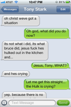theavengersshouldnttext:  Tony: oh christ we’ve got a situation Natasha: Oh god, what did you do now? Tony: it’s not what i did, it’s what bruce did, jesus fuck he’s hulked out in the kitchen and… Natasha: Jesus, Tony, WHAT? Tony: and he’s