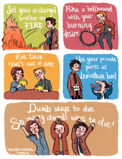 thegeekindenial:  Dumb Ways to Die (Supernatural Version) Set your archangel brother on fire,Poke a hellhound with your burning desire,Eat tacos, that’s out of date,Use your private parts as Leviathan bait.Dumb ways to die,So many dumb ways to die,Dumb