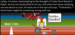 dirtydisneyconfessions:  Lately, I’ve been masturbating to the thought of Turbo from Wreck-It Ralph. He has me handcuffed to his car, and when he’s done violating me and about to cum, he looks me in the eye and says, “Turbotastic.” I think there