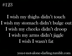 mixedwithsuiicide:  you-r-not-alone-darling:  you-r-not-alone-darling:  I wish my thighs didn’t touch I wish my stomach didn’t bulge out I wish my cheeks didn’t droop I wish my arms didn’t jiggle I wish I wasn’t fat  Okay, so this is something